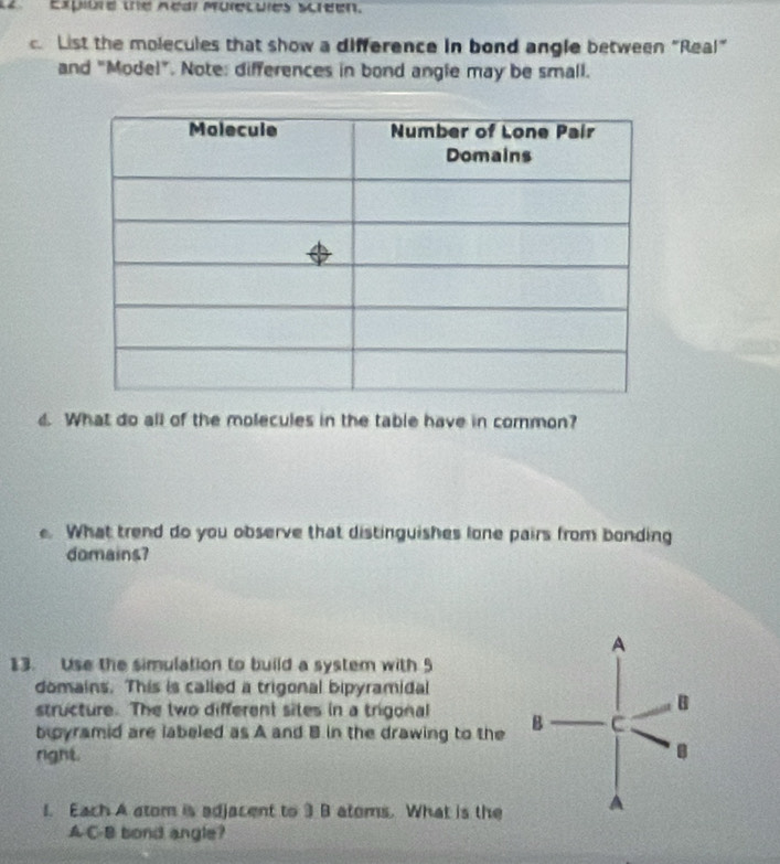 L2 Expiurd the Aear Muiecules screen. 
. List the molecules that show a difference in bond angle between “Real” 
and "Model". Note: differences in bond angle may be small. 
d. What do all of the molecules in the table have in common? 
. What trend do you observe that distinguishes lone pairs from bonding 
domains? 
13. Use the simulation to build a system with 5
domains. This is called a trigonal bipyramidal 
structure. The two different sites in a trigonal 
boyramid are labeled as A and B in the drawing to the 
right. 
1. Each A atom is adjacent to 3 B atoms. What is the 
A C-B bond angle?