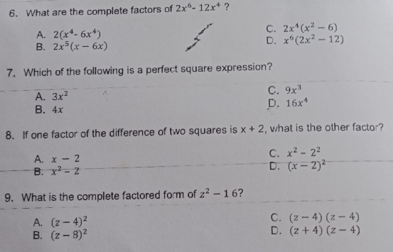 What are the complete factors of 2x^6-12x^4 ？
A. 2(x^4-6x^4)
c. 2x^4(x^2-6)
B. 2x^5(x-6x)
D. x^6(2x^2-12)
7. Which of the following is a perfect square expression?
A. 3x^2 c. 9x^3
B. 4x
D. 16x^4
8. If one factor of the difference of two squares is x+2 , what is the other factor?
A. x-2
c. x^2-2^2
B. x^2-2
D. (x-2)^2
9. What is the complete factored form of z^2-16 ?
A. (z-4)^2
c. (z-4)(z-4)
B. (z-8)^2
D. (z+4)(z-4)