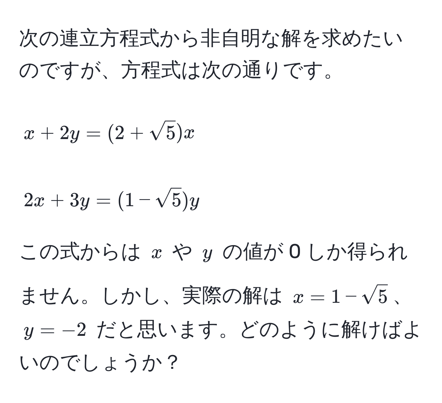 次の連立方程式から非自明な解を求めたいのですが、方程式は次の通りです。  
[ 
x + 2y = (2 + sqrt(5))x 
]  
[ 
2x + 3y = (1 - sqrt(5))y 
]  
この式からは (x) や (y) の値が 0 しか得られません。しかし、実際の解は (x = 1 - sqrt(5))、(y = -2) だと思います。どのように解けばよいのでしょうか？