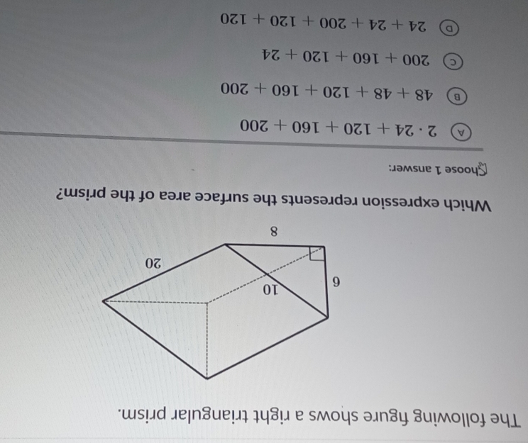 The following figure shows a right triangular prism.
Which expression represents the surface area of the prism?
Shoose 1 answer:
a 2· 24+120+160+200
B 48+48+120+160+200
a 200+160+120+24
D 24+24+200+120+120