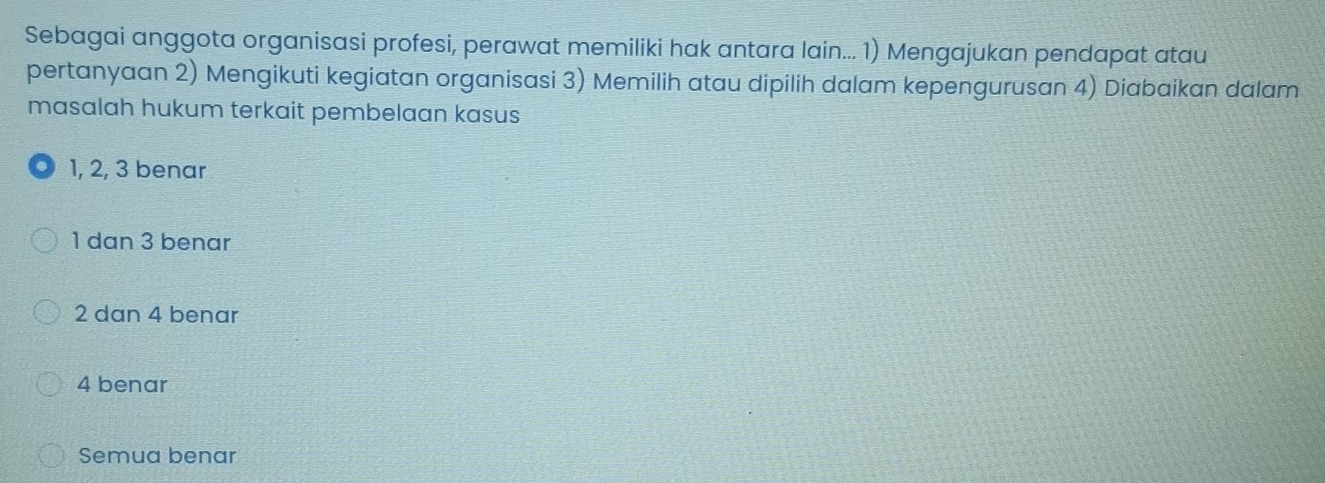 Sebagai anggota organisasi profesi, perawat memiliki hak antara lain... 1) Mengajukan pendapat atau
pertanyaan 2) Mengikuti kegiatan organisasi 3) Memilih atau dipilih dalam kepengurusan 4) Diabaikan dalam
masalah hukum terkait pembelaan kasus
1, 2, 3 benar
1 dan 3 benar
2 dan 4 benar
4 benar
Semua benar