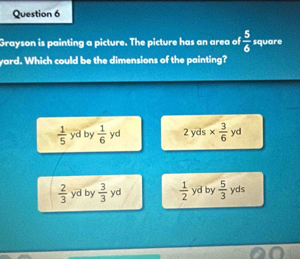 Grayson is painting a picture. The picture has an area of  5/6  square
yard. Which could be the dimensions of the painting?
 1/5  yd by  1/6  yd 2 yds yd
 2/3  yd by  3/3  yd  1/2  yd by  5/3  yds