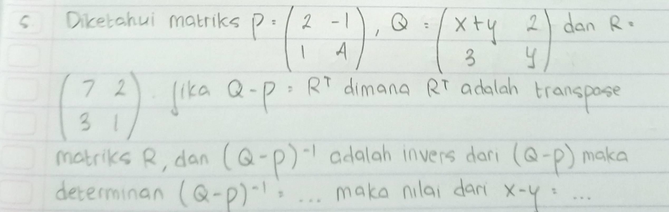 P=beginpmatrix 2&-1 1&4endpmatrix , Q=beginpmatrix x+y&2 3&yendpmatrix
s Diketahui matriks dan R=
beginpmatrix 7&2 3&1endpmatrix lika Q-P=R^T dimana Rr adalah transpose 
matriks R, dan (Q-P)^-1 adalah invers dari (Q-p) make 
determinan (Q-P)^-1=... make nilai dari x-y=·s