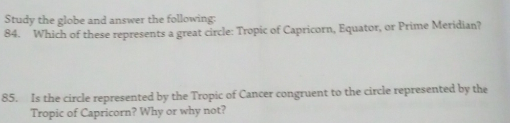 Study the globe and answer the following: 
84. Which of these represents a great circle: Tropic of Capricorn, Equator, or Prime Meridian? 
85. Is the circle represented by the Tropic of Cancer congruent to the circle represented by the 
Tropic of Capricorn? Why or why not?