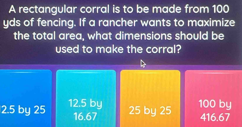 A rectangular corral is to be made from 100
yds of fencing. If a rancher wants to maximize
the total area, what dimensions should be
used to make the corral?
12.5 by 100 by
2.5 by 25 25 by 25
16.67 416.67