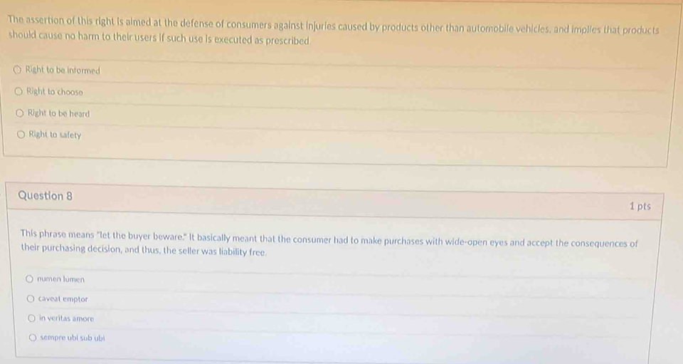 The assertion of this right is aimed at the defense of consumers against injuries caused by products other than automobile vehicles, and implies that products
should cause no harm to their users if such use is executed as prescribed
Right to be informed
Right to chooso
Right to be heard
Right to safety
Question 8
1 pts
This phrase means "let the buyer beware." It basically meant that the consumer had to make purchases with wide-open eyes and accept the consequences of
their purchasing decision, and thus, the seller was liability free.
numen lumen
caveat emptor
in veritas amore
sempre ubi sub ubi