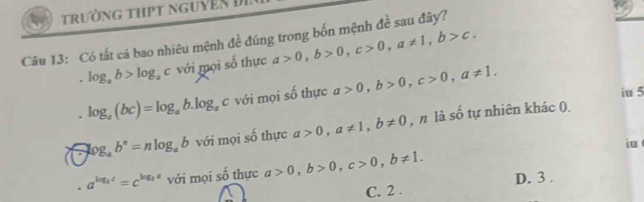 trường thpt nguyên Đi
Câu 13: Có tất cả bao nhiêu mệnh đề đúng trong bốn mệnh đề sau đây?
log _ab>log _ac với mọi số thực a>0, b>0, c>0, a!= 1, b>c.
log _a(bc)=log _ab.log _ac với mọi số thực a>0, b>0, c>0, a!= 1. 
iu 5
log _ab^n=nlog _ab với mọi số thực a>0, a!= 1, b!= 0 , n là số tự nhiên khác 0.
iu
a^(log _b)c=c^(log _b)a với mọi số thực a>0, b>0, c>0, b!= 1.
D. 3.
C. 2.