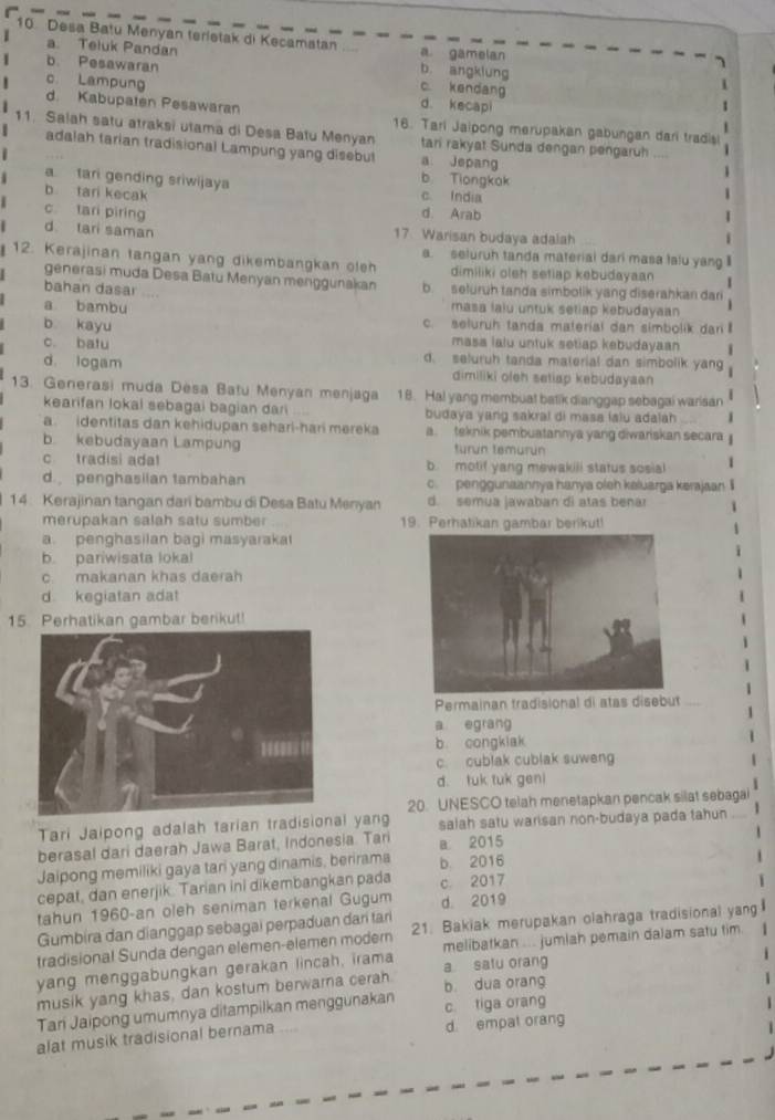 Desa Batu Menyan terletak di Kecamatan a gamelan
a. Teluk Pandan b. angklung
b. Pesawaran
c. Lampung
c. kendang
d. kecapi
d. Kabupaten Pesawaran 16. Tari Jaipong merupakan gabungan dari tradisi
11. Salah satu atraksi utama di Desa Batu Menyan tari rakyat Sunda dengan pengaruh
adalah tarian tradisional Lampung yang disebut a. Jepang
a tari gending sriwijaya b Tiongkak
b tari kecak c. India
c tari piring d. Arab
d tari saman 17 Warisan budaya adalah
a. seluruh tanda material dari masa lalu yang II
12. Kerajinan tangan yang dikembangkan oleh dimiliki oleh setiap kebudayaan   
generasi muda Desa Batu Menyan menggunakan
bahan dasar b. seluruh tanda simbolik yang diserahkan dari
a bambu masa laiu untuk setiap kebudayaan
b kayu c. seluruh tanda material dan simbolik dari 
masa lalu untuk setiap kebudayaan
c. batu d. seluruh tanda material dan simbolik yang
d. logam dimiliki oleh setiap kebudayaan
13. Generasi muda Desa Batu Menyan menjaga 18. Hal yang membuat batik dianggap sebagai warisan
kearifan lokal sebagai bagian dari budaya yang sakral di masa lalu adalah
a. identitas dan kehidupan sehari-hari mereka a. teknik pembuatannya yang diwariskan secara
b. kebudayaan Lampung turun temurun
c tradisi ada b motif yang mewakili status sosial 1
d. penghasilan tambahan c. penggunaannya hanya oleh kaluarga kerajaan I
14: Kerajinan tangan dari bambu di Desa Batu Menyan d. semua jawaban di atas benar
merupakan salah satu sumber 19. Perhatikan gambar berikut!
a. penghasilan bagi masyaraka
b. pariwisata lokal
c. makanan khas daerah
d kegiatan adat
15. Perhatikan gambar berikut!
Permainan tradisional di atas disebut
a egrang
b. congklak
c. cublak cublak suwen
d. tuk tuk geni
20. UNESCO telah menetapkan pencak silat sebagai
Tari Jaipong adalah tarian tradisional yang salah satu warisan non-budaya pada tahun
berasal dari daerah Jawa Barat, Indonesia. Tari a 2015
Jaipong memiliki gaya tari yang dinamis, berirama b. 2016
cepat, dan enerjik. Tarian ini dikembangkan pada c. 2017
tahun 1960-an oleh seniman terkenal Gugum d. 2019
Gumbira dan dianggap sebagai perpaduan dari tarí
tradisional Sunda dengan elemen-elemen modern 21. Bakiak merupakan olahraga tradisional yang
yang menggabungkan gerakan lincah, irama melibatkan ... jumlah pemain dalam satu tim.
musik yang khas, dan kostum berwarna cerah. a satu orang
Tan Jaipong umumnya ditampilkan menggunakan b. dua orang c. tiga orang
alat musik tradisional bernama d. empat orang