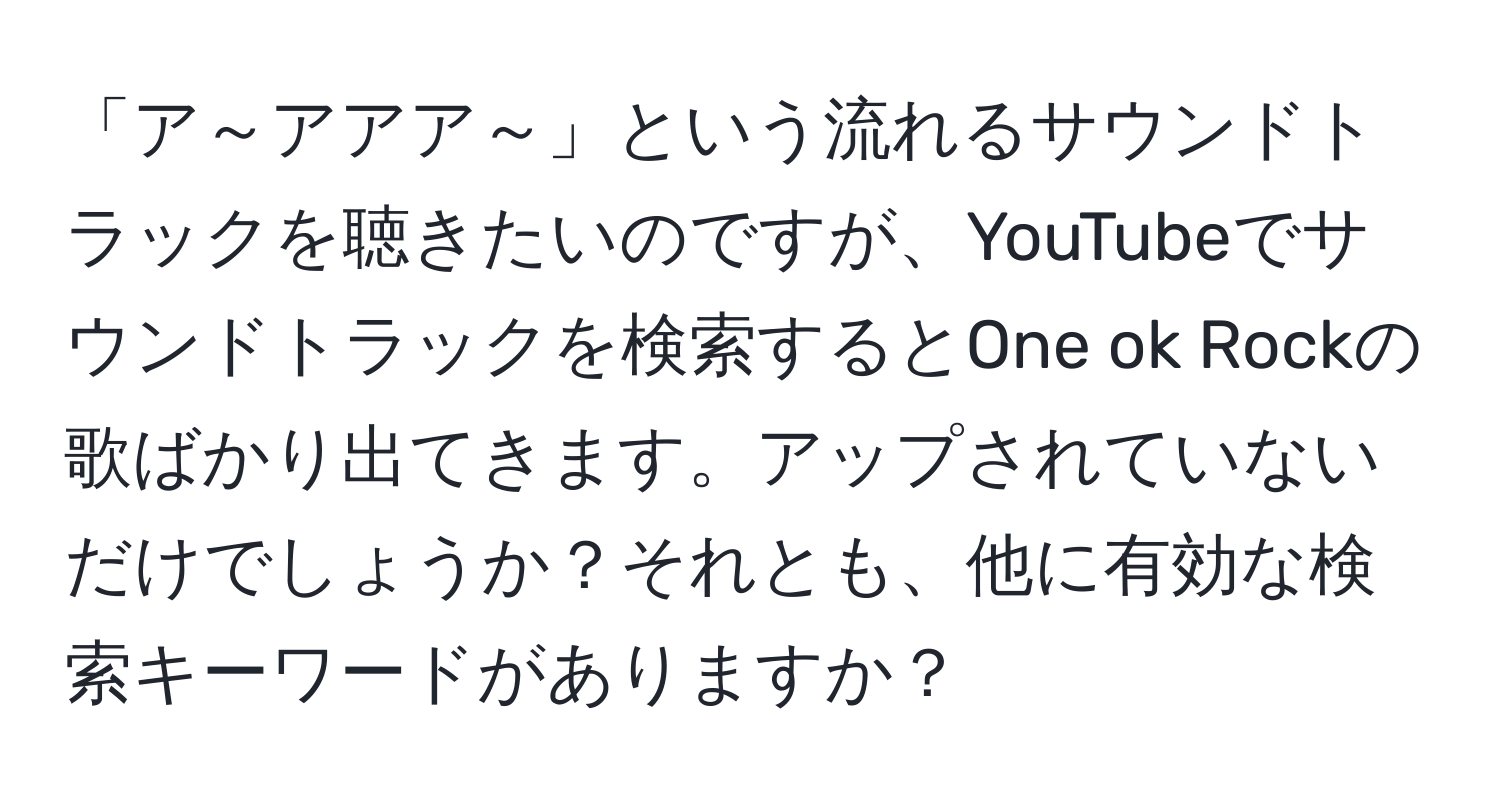 「ア～アアア～」という流れるサウンドトラックを聴きたいのですが、YouTubeでサウンドトラックを検索するとOne ok Rockの歌ばかり出てきます。アップされていないだけでしょうか？それとも、他に有効な検索キーワードがありますか？