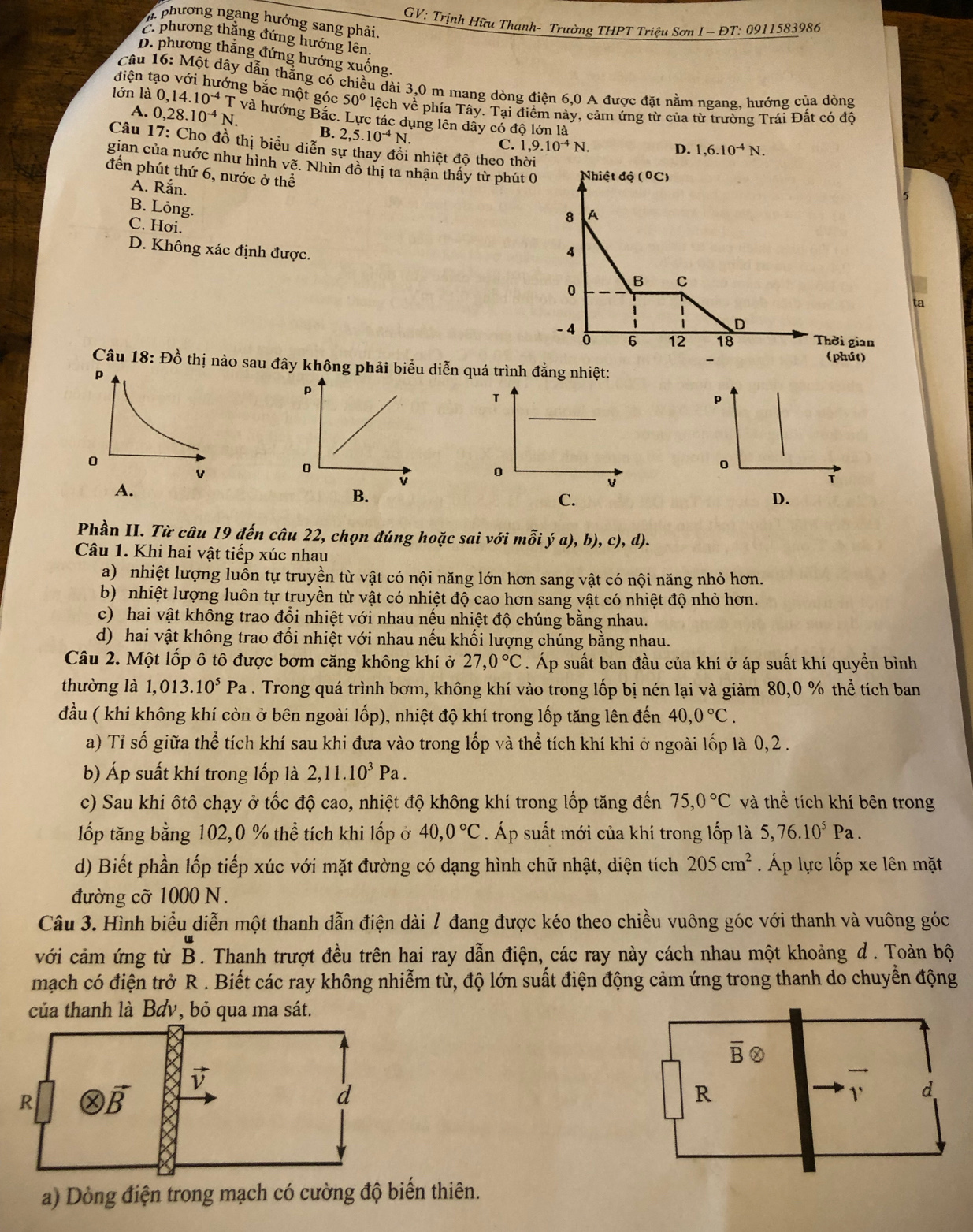 GV: Trịnh Hữu Thanh- Trường THPT Triệu Sơn I- ĐT: 0911583986
M phương ngang hướng sang phải.
C. phương thắng đứng hướng lên.
D. phương thắng đứng hướng xuống.
Câu 16: Một dây dẫn thắng có chiều dài 3,0 m mang dòng điện 6,0 A được đặt nằm ngang. hướng của dòng
điện tạo với hướng bắc một góc 50° lệch về phía Tây. Tại điểm này, cảm ứng từ của từ trường Trái Đất có độ
A. 0,28.10^(-4)N.
lớn là 0, 1 14.10^(-4) T và hướng Bắc. Lực tác dụng lên dãy có độ lớn là
B. 2,5.10^(-4)N. C. 1,9.10^(-4)N.
Câu 17: Cho đồ thị biểu diễn sự thay đổi nhiệt độ theo thờ
D. 1,6.10^(-4)N.
gian của nước như hình vẽ. Nhìn đồ thị ta nhận thấy từ phút 
đến phút thứ 6, nước ở thể
A. Rắn.
B. Löng.
C. Hơi.
D. Không xác định được. 
ta
Câu 18: Đồ thị nào sau đây không phải biểu diễn quá trình đẳng nhiệt:
p
p
0
0
0
A.
v
T
B.
D.
Phần II. Từ câu 19 đến câu 22, chọn đúng hoặc sai với mỗi ya),b),c),d).
Câu 1. Khi hai vật tiếp xúc nhau
a) nhiệt lượng luôn tự truyền từ vật có nội năng lớn hơn sang vật có nội năng nhỏ hơn.
b) nhiệt lượng luôn tự truyền từ vật có nhiệt độ cao hơn sang vật có nhiệt độ nhỏ hơn.
c) hai vật không trao đổi nhiệt với nhau nếu nhiệt độ chúng bằng nhau.
d) hai vật không trao đổi nhiệt với nhau nếu khối lượng chúng bằng nhau.
Câu 2. Một lốp ô tô được bơm căng không khí ở 27,0°C. Áp suất ban đầu của khí ở áp suất khí quyền bình
thường là 1,013.10^5 Pa . Trong quá trình bơm, không khí vào trong lốp bị nén lại và giảm 80,0 % thể tích ban
đầu ( khi không khí còn ở bên ngoài lốp), nhiệt độ khí trong lốp tăng lên đến 40,0°C.
a) Tỉ số giữa thể tích khí sau khi đưa vào trong lốp và thể tích khí khi ở ngoài lốp là 0,2 .
b) Áp suất khí trong lốp là 2,11.10^3Pa.
c) Sau khi ôtô chạy ở tốc độ cao, nhiệt độ không khí trong lốp tăng đến 75,0°C và thể tích khí bên trong
ốp tăng bằng 102,0 % thể tích khi lốp ở 40,0°C. Áp suất mới của khí trong lốp là 5,76.10^5Pa.
d) Biết phần lốp tiếp xúc với mặt đường có dạng hình chữ nhật, diện tích 205cm^2 Áp lực lốp xe lên mặt
đường cỡ 1000 N.
Câu 3. Hình biểu diễn một thanh dẫn điện dài / đang được kéo theo chiều vuông góc với thanh và vuông góc
với cảm ứng từ B. Thanh trượt đều trên hai ray dẫn điện, các ray này cách nhau một khoảng d. Toàn bộ
mạch có điện trở R . Biết các ray không nhiễm từ, độ lớn suất điện động cảm ứng trong thanh do chuyền động
của thanh là Bơv, bỏ qua ma sát.
overline B ②
R
1' d
a) Dòng điện trong mạch có cường độ biển thiên.