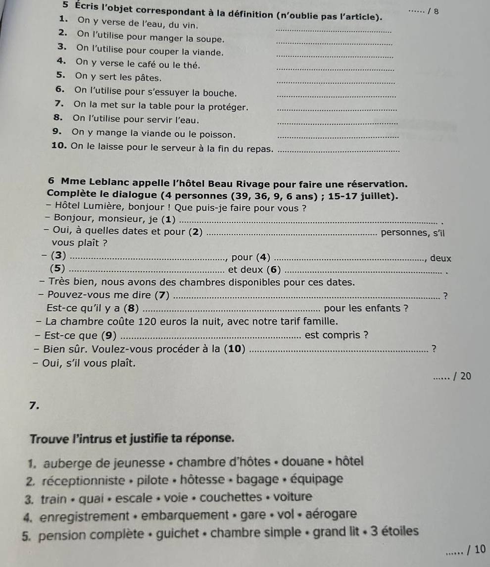 …… / 8
5 Écris l'objet correspondant à la définition (n'oublie pas l'article).
_
1. On y verse de l'eau, du vin.
2. On I'utilise pour manger la soupe._
3. On I'utilise pour couper la viande._
_
4. On y verse le café ou le thé.
5. On y sert les pâtes.
_
6. On I’utilise pour s’essuyer la bouche._
7. On la met sur la table pour la protéger._
8. On l’utilise pour servir l'eau._
9. On y mange la viande ou le poisson._
10. On le laisse pour le serveur à la fin du repas._
6 Mme Leblanc appelle l’hôtel Beau Rivage pour faire une réservation.
Complète le dialogue (4 personnes (39, 36, 9, 6 ans) ; 15-17 juillet).
Hôtel Lumière, bonjour ! Que puis-je faire pour vous ?
- Bonjour, monsieur, je (1)_
- Oui, à quelles dates et pour (2) _personnes, s’il
vous plaît ?
-(3)_
, pour (4) _, deux
(5) _et deux (6)_
- Très bien, nous avons des chambres disponibles pour ces dates.
- Pouvez-vous me dire (7) _?
Est-ce qu'il y a (8) _pour les enfants ?
- La chambre coûte 120 euros la nuit, avec notre tarif famille.
- Est-ce que (9) _est compris ?
- Bien sûr. Voulez-vous procéder à la (10) _?
- Oui, s'il vous plaît.
_·⋅·⋅ / 20
7.
Trouve l'intrus et justifie ta réponse.
1. auberge de jeunesse » chambre d'hôtes » douane • hôtel
* 2. réceptionniste » pilote » hôtesse » bagage » équipage
3. train • quai • escale • voie • couchettes • voiture
4. enregistrement + embarquement » gare + vol « aérogare
5. pension complète + guichet • chambre simple + grand lit + 3 étoiles
_/ 10