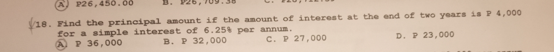 A. P26,450.00 B. P26,709.38
18. Find the principal amount if the amount of interest at the end of two years is P 4,000
for a simple interest of 6.25% per annum.
A P 36,000 B. P 32,000 C. P 27,000 D. P 23,000