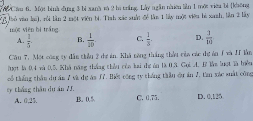 Một bình đựng 3 bi xanh và 2 bị trắng. Lấy ngẫu nhiên lần 1 một viên bi (không
(bỏ vào lại), rồi lần 2 một viên bi. Tính xác suất để lần 1 lấy một viên bi xanh, lằn 2 lấy
một viên bi trắng.
A.  1/5 .  1/10 .  1/3 .  3/10 . 
B.
C.
D.
Câu 7. Một công ty đấu thầu 2 dự án. Khả năng thắng thầu của các dự án / và // lần
lượt là 0, 4 và 0, 5. Khả năng thắng thầu của hai dự án là 0, 3. Gọi A, B lần lượt là biển
cổ thắng thầu dự án / và dự án //. Biết công ty thắng thầu dự án 1, tìm xác suất công
ty thắng thầu dự án II.
A. 0,25. B. 0,5. C. 0,75. D. 0,125.