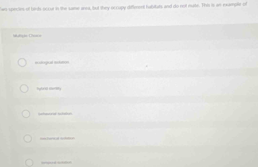 lwo specles of birds occur in the same area, but they occupy different habitats and do not mate. This is an example of
Mulople Chosce
ecological isolation
bybrid sterility
behavorial Isolation.
mechanical rolation
temporal solation