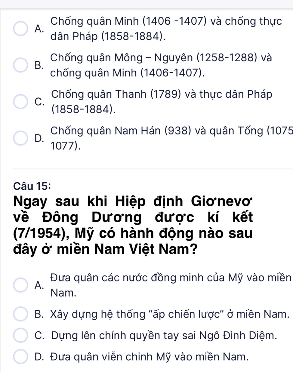 Chống quân Minh (1406 -1407) và chống thực
A.
dân Pháp (1858-1884).
Chống quân Mông - Nguyên (1258-1288) và
B.
chống quân Minh (1406-1407).
Chống quân Thanh (1789) và thực dân Pháp
C.
(1858-1884).
Chống quân Nam Hán (938) và quân Tống (1075
D.
1077).
Câu 15:
Ngay sau khi Hiệp định Giơnevơ
về Đông Dương được kí kết
(7/1954), Mỹ có hành động nào sau
đây ở miền Nam Việt Nam?
Đưa quân các nước đồng minh của Mỹ vào miền
A.
Nam.
B. Xây dựng hệ thống "ấp chiến lược” ở miền Nam.
C. Dựng lên chính quyền tay sai Ngô Đình Diệm.
D. Đưa quân viễn chinh Mỹ vào miền Nam.