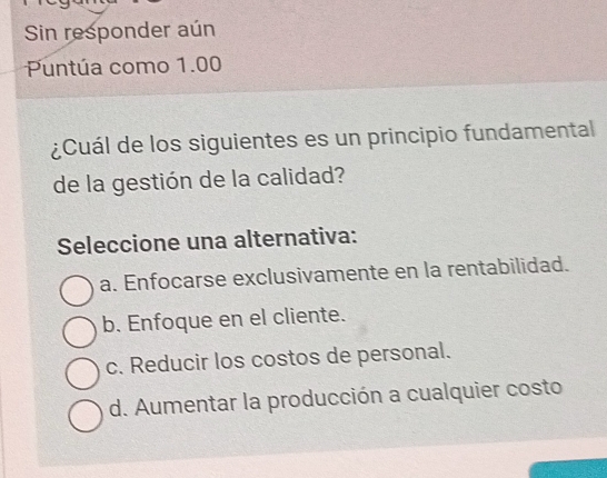 Sin responder aún
Puntúa como 1.00
¿Cuál de los siguientes es un principio fundamental
de la gestión de la calidad?
Seleccione una alternativa:
a. Enfocarse exclusivamente en la rentabilidad.
b. Enfoque en el cliente.
c. Reducir los costos de personal.
d. Aumentar la producción a cualquier costo