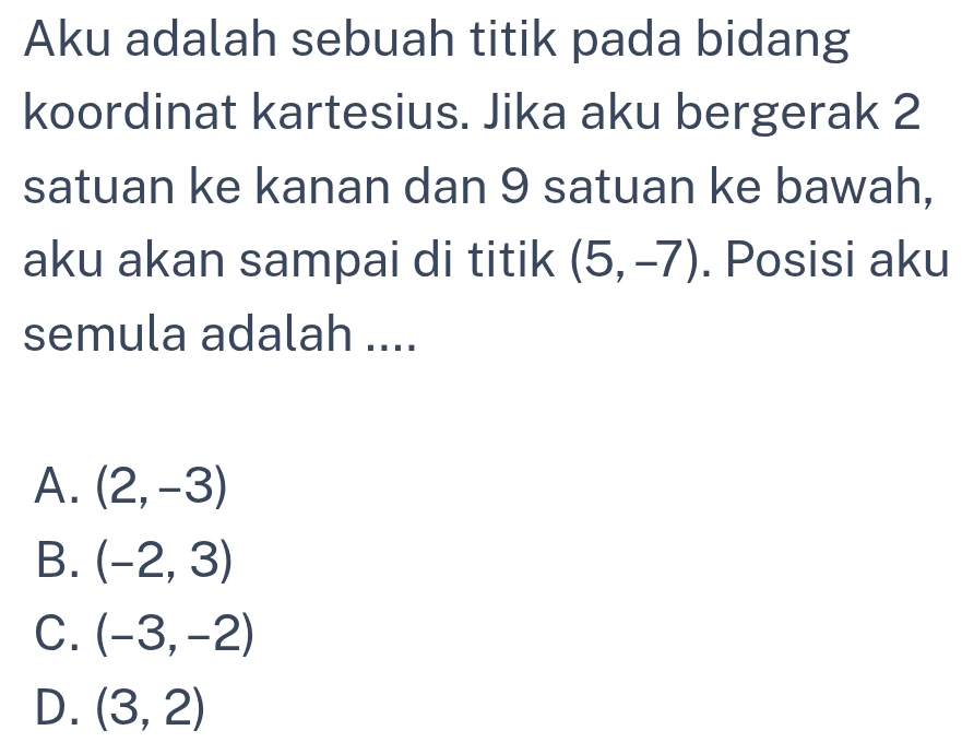 Aku adalah sebuah titik pada bidang
koordinat kartesius. Jika aku bergerak 2
satuan ke kanan dan 9 satuan ke bawah,
aku akan sampai di titik (5,-7). Posisi aku
semula adalah ....
A. (2,-3)
B. (-2,3)
C. (-3,-2)
D. (3,2)