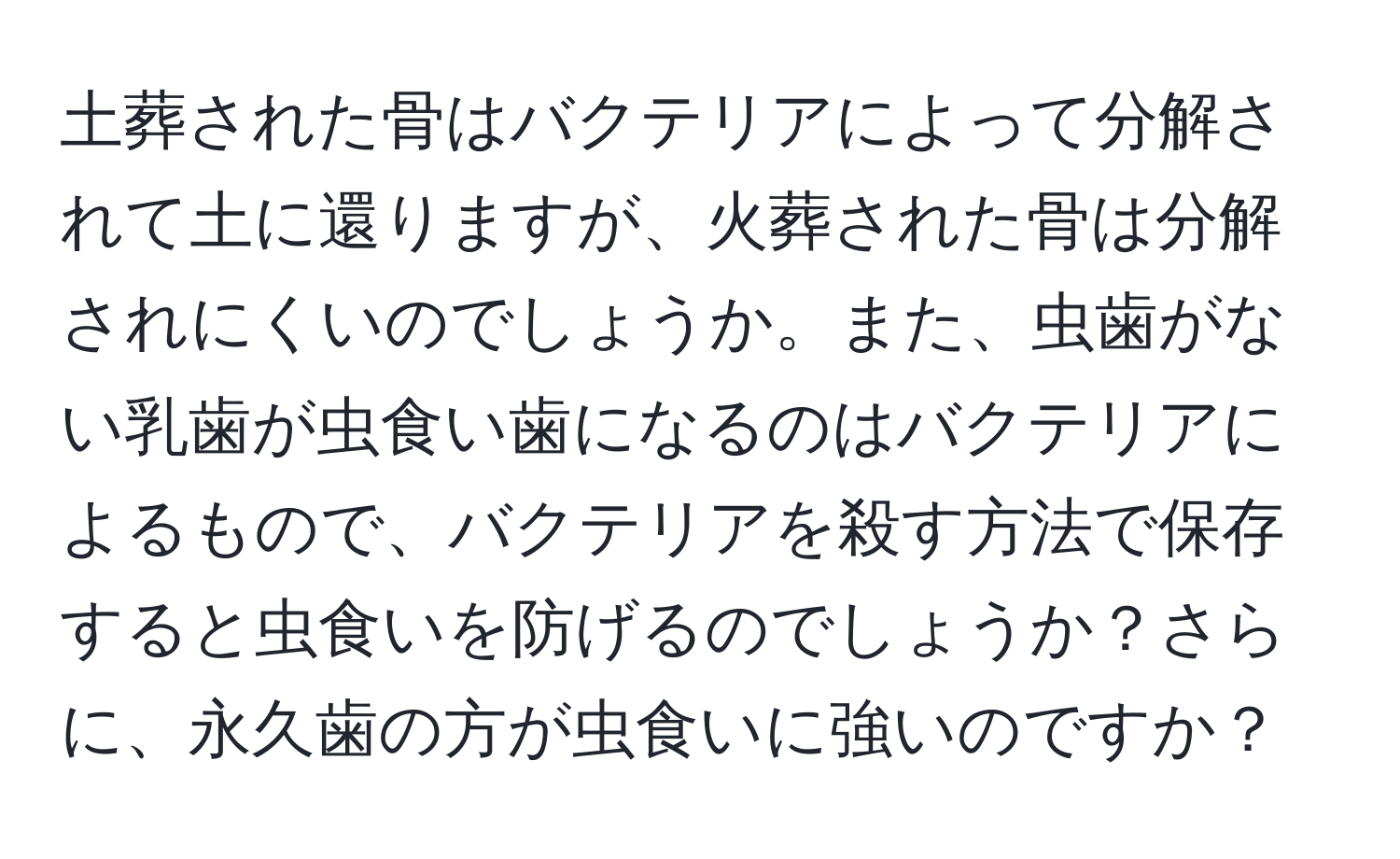 土葬された骨はバクテリアによって分解されて土に還りますが、火葬された骨は分解されにくいのでしょうか。また、虫歯がない乳歯が虫食い歯になるのはバクテリアによるもので、バクテリアを殺す方法で保存すると虫食いを防げるのでしょうか？さらに、永久歯の方が虫食いに強いのですか？