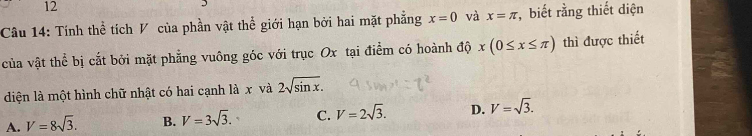 Tính thể tích V của phần vật thể giới hạn bởi hai mặt phẳng x=0 và x=π , biết rằng thiết diện
của vật thể bị cắt bởi mặt phẳng vuông góc với trục Ox tại điểm có hoành độ x(0≤ x≤ π ) thì được thiết
diện là một hình chữ nhật có hai cạnh là x và 2sqrt(sin x).
D. V=sqrt(3).
A. V=8sqrt(3).
B. V=3sqrt(3).
C. V=2sqrt(3).