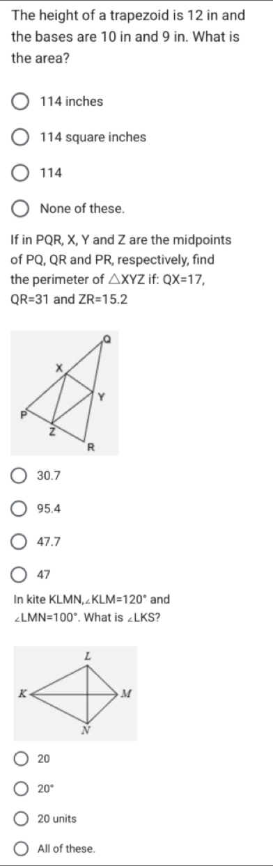 The height of a trapezoid is 12 in and
the bases are 10 in and 9 in. What is
the area?
114 inches
114 square inches
114
None of these.
If in PQR, X, Y and Z are the midpoints
of PQ, QR and PR, respectively, find
the perimeter of △ XYZ if: QX=17,
QR=31 and ZR=15.2
30.7
95.4
47.7
47
In kite KLMN, ∠Kl _ M=120° and
∠ LMN=100° What is ∠ LKS 2
20
20°
20 units
All of these.