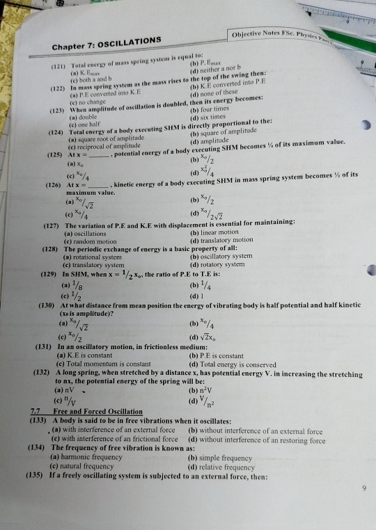 Chapter 7: OSCILLATIONS
Objective Notes FSc. Physie  Ps 
(121) Total energy of mass spring system is equal to: (b) P. E,,, , ,
(a) K. Emax
(d) neither a nor b
r  
(e) both a and b
(122) In mass spring system as the mass rises to the top of the swing then:
(a) P.E converted into K.E (b) K.E converted into P.E
(123) When amplitude of oscillation is doubled, then its energy becomes: (d) none of these
(e) no change
(b) four times
(a) double
(c) one half (d) six times
(124) Total energy of a body executing SHM is directly proportional to the:
(2) square root of amplitude (b) square of amplitude
(125) At (e) reciprocal of amplitude (d) amplitude
x= , potential energy of a body executing SHM becomes % of its maximum value.
(a) x_0
(b) ^x_circ /2
(c) x_0/_4 x_0^(2/_4)
(d)
(126) Atx= _, kinetic energy of a body executing SHM in mass spring system becomes ½ of its
maximum value.
(a^(x_0)/_sqrt(2)
(b) *º/2
(c) ^x_0 (d)
(127) The variation of P.E and K.E with displacement is essential for maintaining: ^x_0/_2sqrt(2)
(a) oscillations (b) linear motion
(e) random motion (d) translatory motion
(128) The periodic exchange of energy is a basic property of all:
(a) rotational system (b) oscillatory system
(c) translatory system (d) rotatory system
(129) In SHM, when x=1/2x_circ  the ratio of P.E to T.E is:
(a) 1/8 (b)  1/4 
(c) ^1/_2
(d) l
(130) At what distance from mean position the energy of vibrating body is half potential and half kinetic
(x is amplitude)?
(a) ^x_0/_sqrt(2) (b) x0/4
(c) ^wedge /_  (d) sqrt(2)x_o
(131) In an oscillatory motion, in frictionless medium:
(a) K.E is constant (b) P.E is constant
(c) Total momentum is constant d) Total energy is conserved
(132) A long spring, when stretched by a distance x, has potential energy V. in increasing the stretching
to nx, the potential energy of the spring will be:
(a) nV (b) n^2V
(c) "/v
(d) V/n^2
7.7 Free and Forced Oscillation
(133) A body is said to be in free vibrations when it oscillates:
(a) with interference of an external force (b) without interference of an external force
(c) with interference of an frictional force (d) without interference of an restoring force
(134) The frequency of free vibration is known as:
(a) harmonic frequency (b) simple frequency
(c) natural frequency (d) relative frequency
(135) If a freely oscillating system is subjected to an external force, then:
9