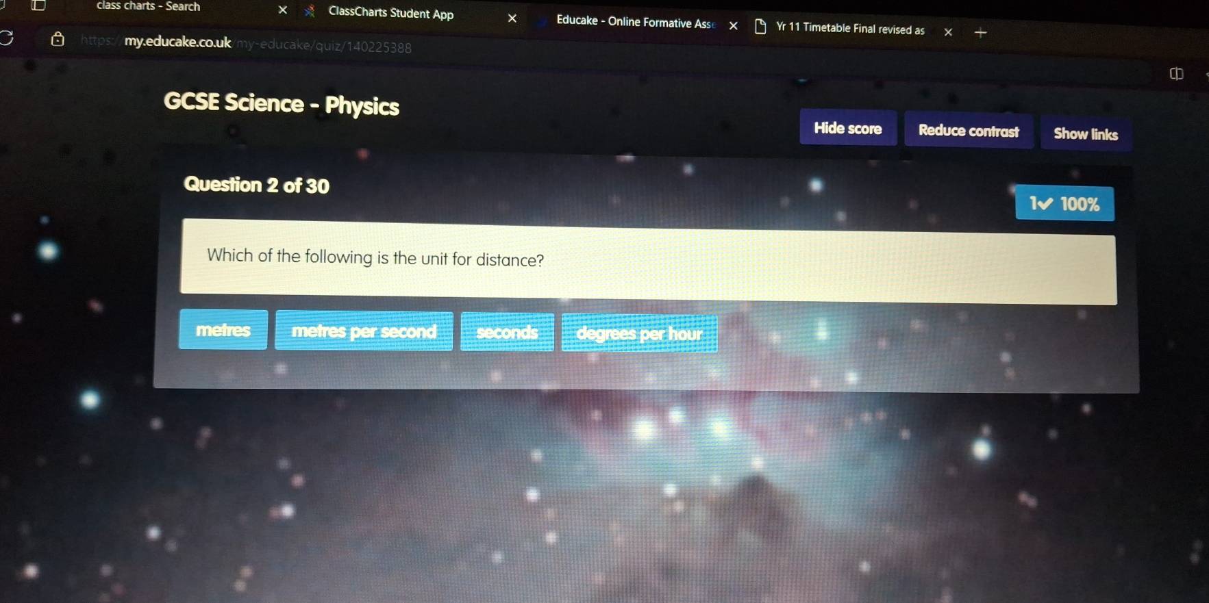 class charts - Search ClassCharts Student App × Educake - Online Formative Ass Yr 11 Timetable Final revised as
my.educake.co.uk/my-educake/quiz/140225388

GCSE Science - Physics
Hide score Reduce contrast Show links
Question 2 of 30
1✔ 100%
Which of the following is the unit for distance?
metres metres per second seconds degrees per hour