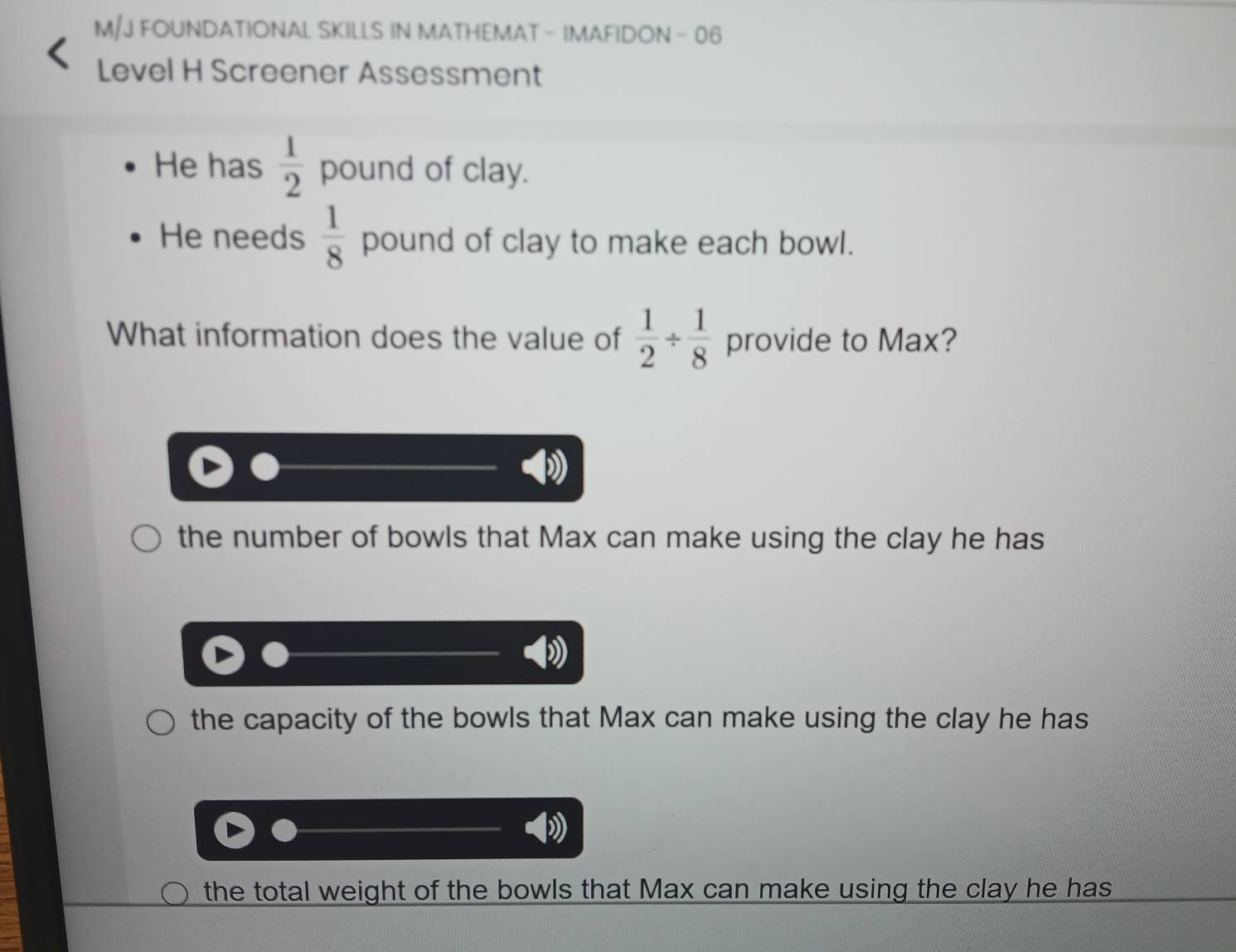 M/J FOUNDATIONAL SKILLS IN MATHEMAT - IMAFIDON - 06
Level H Screener Assessment
He has  1/2  pound of clay.
He needs  1/8  pound of clay to make each bowl.
What information does the value of  1/2 /  1/8  provide to Max?
the number of bowls that Max can make using the clay he has
the capacity of the bowls that Max can make using the clay he has
the total weight of the bowls that Max can make using the clay he has