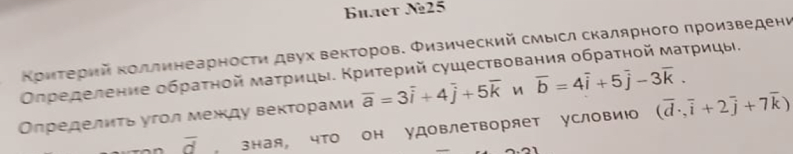 Bhaet N25 
ΚρиΤерий κоллинеарности двух векторов. Φизический смысл скалярного πроизведени 
Οпределение обраτной маτрицы. Κриτерий сушествования обраτηой маτрицы. 
Οпределиτь угол между веκτорами overline a=3overline i+4overline j+5overline k overline b=4overline i+5overline j-3overline k.
overline d зная, чΤΟ он удоΒлеΤворяет условию (overline d,overline i+2overline j+7overline k)