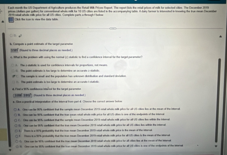 Each month the US Department of Agriculture produces the Retail Milk Prices Report. The report lists the retail prices of milk for selected cities. The December 2019
prices (dollars per gallon) for conventional whole milk for 10 US cities are listed in the accompanying table. A dairy farmer is interested in knowing the true mean December
2019 retail whole milk price for all US cities. Complete parts a through f below
Click the icon to view the data table.
D. sigma^2
l. Compute a point estimate of the target parameter
3.501" (Round to three decimal places as needed.)
c. What is the problem with using the normal (z) statistic to find a confidence interval for the target parameter?
A. The z -statistic is used for confidence intervals for proportions, not means.
(. The point estimate is too large to determine an accurate z -statistic.
C The sample is small and the population has unknown distribution and standard deviation.
(). The point estimate is too large to determine an accurate t -statistic.
d. Find a 95% confidence interval for the targel parameter
(390° 3 912) (Round to three decimal places as needed )
e. Give a practical interpretation of the interval from part d. Choose the correct answer below.
A. One cas be 95% confident that the sample mean December 2019 retail whole milk price for all US cities lies at the mean of the interval.
B. One can be 95% confident that the true mean retail whole milk price for all US cities is one of the endpoints of the interval
C. One ca be 95% confident that the sample mean December 2019 retail whole milk price for all US cities lies within the interval
B. One can be 95% confident that the true mean December 2019 retail whole milk price for all US cities lies within the interval
E. Ther is a 95% probability that the true mean December 2019 retail whole milk price is the mean of the interval.
f There is a 95% probability that the true mean December 2019 retail whole milk price for all US cities is the mean of the interval
G. One can be 95% confident that the true mean December 2019 retail whole milk price for all cities lies at the mean of the interval
lt. Ose can be 95% condident that the true mean December 2019 retail whole milk price for all US cilles is one of the endpoints of the interval