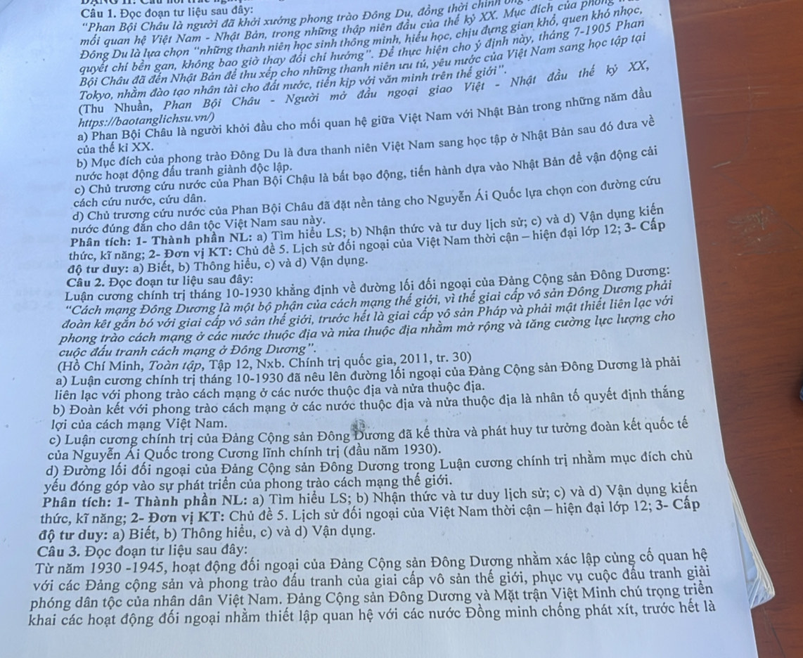 Đọc đoạn tư liệu sau đây:
''Phan Bội Châu là người đã khởi xướng phong trào Đông Du, đồng thời chính 
mối quan hệ Việt Nam - Nhật Bản, trong những thập niên đầu của thế kỷ XX. Mục địch của phong
Đông Du là lựa chọn ''những thanh niên học sinh thông minh, hiểu học, chịu đựng gian khổ, quen khó nhọc,
quyết chí bền gan, không bao giờ thay đổi chí hướng''. Để thực hiện cho ý định này, tháng 7-1905 Phan
Bối Châu đã đến Nhật Bản để thu xếp cho những thanh niên ưu tú, yêu nước của Việt Nam sang học tập tại
Tokyo, nhằm đào tạo nhân tài cho đát nước, tiến kịp với văn minh trên thế giới''.
(Thu Nhuần, Phan Bội Châu - Người mở đầu ngoại giao Việt - Nhật đầu thế ký XX,
a) Phan Bội Châu là người khởi đầu cho mối quan hệ giữa Việt Nam với Nhật Bản trong những năm đầu
https://baotanglichsu.vn/)
b) Mục đích của phong trào Đông Du là đưa thanh niên Việt Nam sang học tập ở Nhật Bản sau đó đưa về
của thế ki XX.
c) Chủ trương cứu nước của Phan Bội Chậu là bất bạo động, tiến hành dựa vào Nhật Bản đề vận động cải
nước hoạt động đấu tranh giành độc lập.
d) Chủ trương cứu nước của Phan Bội Châu đã đặt nền tảng cho Nguyễn Ái Quốc lựa chọn con đường cứu
cách cứu nước, cứu dân.
nước đúng đắn cho dân tộc Việt Nam sau này.
Phân tích: 1- Thành phần NL: a) Tìm hiểu LS; b) Nhận thức và tư duy lịch sử; c) và d) Vận dụng kiến
thức, kĩ năng; 2- Đơn vị KT: Chủ đề 5. Lịch sử đối ngoại của Việt Nam thời cận — hiện đại lớp 12; 3- Cấp
độ từ đuy: a) Biết, b) Thông hiểu, c) và d) Vận dụng.
Câu 2. Đọc đoạn tư liệu sau đây:
Luận cương chính trị tháng 10-1930 khẳng định về đường lối đối ngoại của Đảng Cộng sản Đông Dương:
''Cách mạng Đông Dương là một bộ phận của cách mạng thế giới, vì thế giai cấp vô sản Đông Dương phải
đoàn kết gắn bó với giai cáp vô sản thế giới, trước hết là giai cấp vô sản Pháp và phải mật thiết liên lạc với
phong trào cách mạng ở các nước thuộc địa và nửa thuộc địa nhằm mở rộng và tăng cường lực lượng cho
cuộc đấu tranh cách mạng ở Đông Dương''.
(Hồ Chí Minh, Toàn tập, Tập 12, Nxb. Chính trị quốc gia, 2011, tr. 30)
a) Luận cương chính trị tháng 10-1930 đã nêu lên đường lối ngoại của Đảng Cộng sản Đông Dương là phải
liên lạc với phong trào cách mạng ở các nước thuộc địa và nửa thuộc địa.
b) Đoàn kết với phong trào cách mạng ở các nước thuộc địa và nửa thuộc địa là nhân tố quyết định thắng
lợi của cách mạng Việt Nam.
c) Luận cương chính trị của Đảng Cộng sản Đông Đương đã kế thừa và phát huy tư tưởng đoàn kết quốc tế
của Nguyễn Ái Quốc trong Cương lĩnh chính trị (đầu năm 1930).
d) Đường lối đối ngoại của Đảng Cộng sản Đông Dương trong Luận cương chính trị nhằm mục đích chủ
yếu đóng góp vào sự phát triển của phong trào cách mạng thế giới.
Phân tích: 1- Thành phần NL: a) Tìm hiểu LS; b) Nhận thức và tư duy lịch sử; c) và d) Vận dụng kiến
thức, kĩ năng; 2- Đơn vị KT: Chủ đề 5. Lịch sử đối ngoại của Việt Nam thời cận - hiện đại lớp 12; 3- Cấp
độ từ duy: a) Biết, b) Thông hiểu, c) và d) Vận dụng.
Câu 3. Đọc đoạn tư liệu sau đây:
Từ năm 1930 -1945, hoạt động đối ngoại của Đảng Cộng sản Đông Dương nhằm xác lập củng cố quan hệ
với các Đảng cộng sản và phong trào đấu tranh của giai cấp vô sản thế giới, phục vụ cuộc đấu tranh giải
phóng dân tộc của nhân dân Việt Nam. Đảng Cộng sản Đông Dương và Mặt trận Việt Minh chú trọng triển
khai các hoạt động đối ngoại nhằm thiết lập quan hệ với các nước Đồng minh chống phát xít, trước hết là
