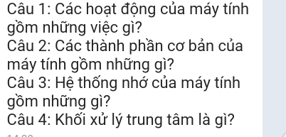 Các hoạt động của máy tính 
gồm những việc gì? 
Câu 2: Các thành phần cơ bản của 
máy tính gồm những gì? 
Câu 3: Hệ thống nhớ của máy tính 
gồm những gì? 
Câu 4: Khối xử lý trung tâm là gì?