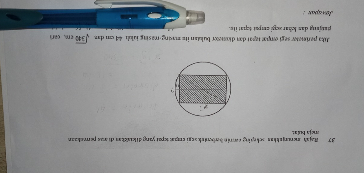 Rajah menunjukkan sekeping cermin berbentuk segi empat tepat yang diletakkan di atas permukaan 
meja bulat. 
Jika perimeter segi empat tepat dan diameter bulatan itu masing-masing ialah 44 cm dan sqrt(340)cm , cari 
panjang dan lebar segi empat tcpat itu. 
Jawapan :