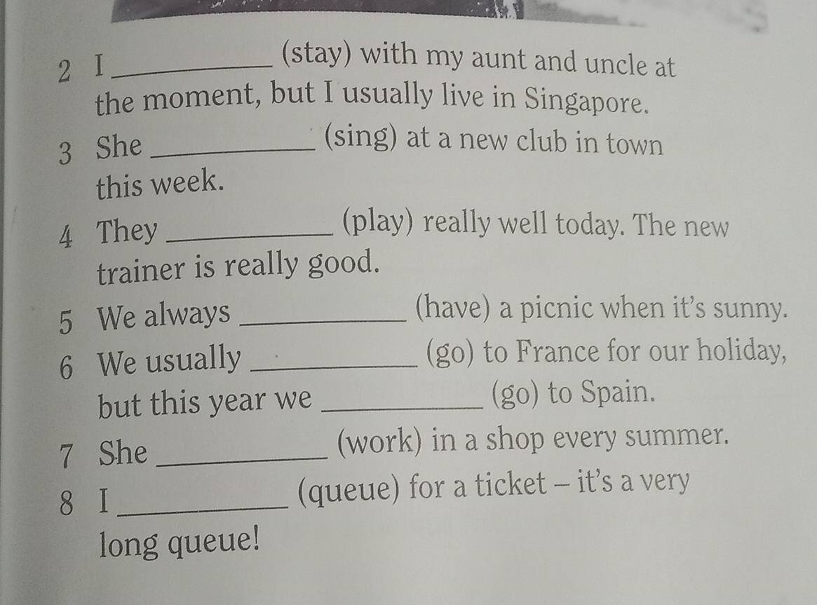 I_ 
(stay) with my aunt and uncle at 
the moment, but I usually live in Singapore. 
3 She_ 
(sing) at a new club in town 
this week. 
4 They_ 
(play) really well today. The new 
trainer is really good. 
5 We always_ 
(have) a picnic when it’s sunny. 
6 We usually_ 
(go) to France for our holiday, 
but this year we _(go) to Spain. 
7 She _(work) in a shop every summer. 
8 I _(queue) for a ticket - it’s a very 
long queue!