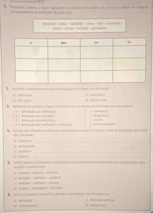 Preencha a tabela a seguir agrupando as palávras do quadro na coluna do prefixo de negação
correspondente ao antônimo de cada uma
prudente - típico - satisfeito - certo - feliz - arrumado -
tóxico - crítico - honesto - permeável
2. Assinale a alternativa em que há uma palavra formada por derivação
a bate-papo c) contradizer
b) mal-estar d) público-alvo
3. Relacione as colunas a seguir de acordo com o processo de formação de cada palavra.
 1 ) derivação por prefixação ( ) entardecer
( 2 ) derivação por sufixação ( ) incerto ) desgostoso
( 3) derivação parassintética  
( 4 ) derivação por prefixação e sufixação ( ) profundamente
4. Circule o(s) afixo(s) em cada uma das palavras a seguir e informe o tipo de derivação pelo qual
ela è formada.
a) brasileiro:_
b) deslealdade:_
c) anoitecer._
d) bicama:_
5. (UFSC) Aponte a alternativa cujas palavras são respectivamente formadas por justaposição, aglu-
tinação e parassintese.
a) varapau - girassol - enfaixar
b) pontapé - anoitecer - ajoelhar
c) maldizer - petróleo - embora
d) vaivém - pontiagudo - enfurece
6. (FFCL) As palavras couve-flor planalto e aguardente são formadas por
a) derivação c) derivação prefixal
b) onomatopeia d) composição.