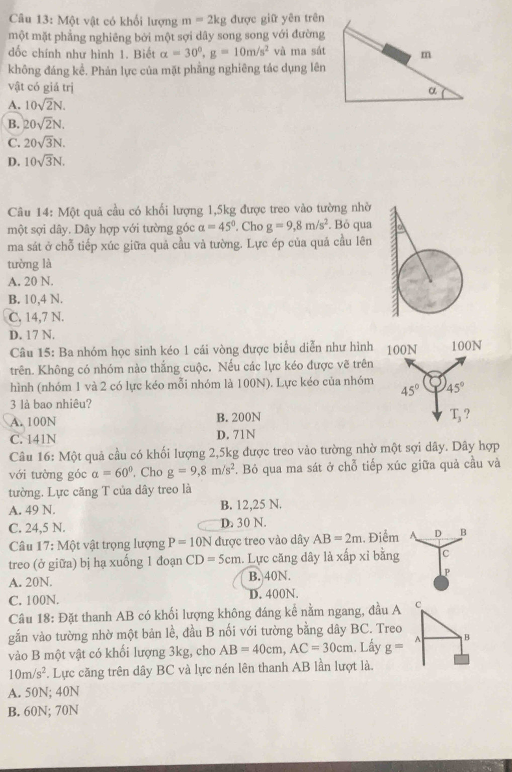 Một vật có khối lượng m=2kg được giữ yên trên
một mặt phẳng nghiêng bởi một sợi dây song song với đường
đốc chính như hình 1. Biết alpha =30°,g=10m/s^2 và ma sát
không đáng kể. Phản lực của mặt phẳng nghiêng tác dụng lên
vật có giả trị
A. 10sqrt(2)N.
B. 20sqrt(2)N.
C. 20sqrt(3)N.
D. 10sqrt(3)N.
Câu 14: Một quả cầu có khối lượng 1,5kg được treo vào tường nhờ
một sợi dây. Dây hợp với tường góc alpha =45°. Cho g=9,8m/s^2. Bỏ qua
ma sát ở chỗ tiếp xúc giữa quả cầu và tường. Lực ép của quả cầu lên
tường là
A. 20 N.
B. 10,4 N.
C. 14,7 N.
D. 17 N.
Câu 15: Ba nhóm học sinh kéo 1 cái vòng được biểu diễn như hình
trên. Không có nhóm nào thắng cuộc. Nếu các lực kéo được vẽ trên
hình (nhóm 1 và 2 có lực kéo mỗi nhóm là 100N). Lực kéo của nhóm
3 là bao nhiêu?
A. 100N B. 200N
C. 141N D. 71N
Câu 16: Một quả cầu có khối lượng 2,5kg được treo vào tường nhờ một sợi dây. Dây hợp
với tường góc alpha =60°. Cho g=9,8m/s^2. Bỏ qua ma sát ở chỗ tiếp xúc giữa quả cầu và
tường. Lực căng T của dây treo là
A. 49 N. B. 12,25 N.
C. 24,5 N. D. 30 N.
Câu 17: Một vật trọng lượng P=10N được treo vào dây AB=2m. Điểm 4 D B
treo (ở giữa) bị hạ xuống 1 đoạn CD=5cm. Lực căng dây là xấp xỉ bằng C
A. 20N. B. 40N.
P
C. 100N. D. 400N.
Câu 18: Đặt thanh AB có khối lượng không đáng kể nằm ngang, đầu A 
gắn vào tường nhờ một bản lề, đầu B nối với tường bằng dây BC. Treo
vào B một vật có khối lượng 3kg, cho AB=40cm,AC=30cm. Lấy g=
10m/s^2. Lực căng trên dây BC và lực nén lên thanh AB lần lượt là.
A. 50N; 40N
B. 60N; 70N