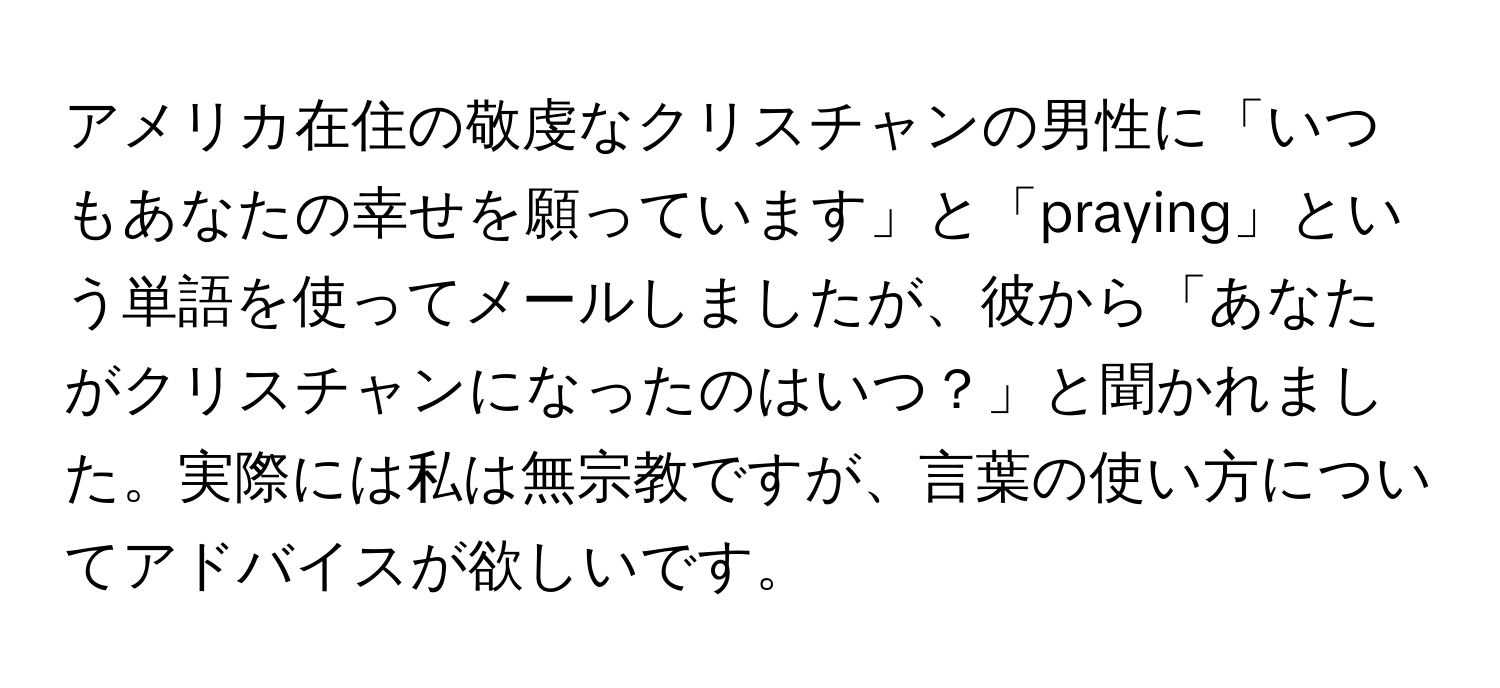 アメリカ在住の敬虔なクリスチャンの男性に「いつもあなたの幸せを願っています」と「praying」という単語を使ってメールしましたが、彼から「あなたがクリスチャンになったのはいつ？」と聞かれました。実際には私は無宗教ですが、言葉の使い方についてアドバイスが欲しいです。