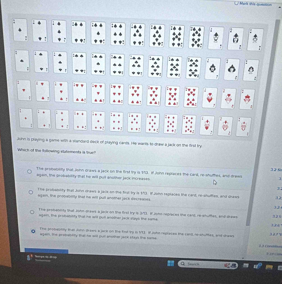 Mark this question
John is playing a game with a standard deck of playing cards. He wants to draw a jack on the first try
Which of the following statements is true?
3.2 Sir
The probability that John draws a jack on the first try is 1/13. If John replaces the card, re-shuffles, and draws
again, the probability that he will pull another jack increases
3
32
The probability that John draws a jack on the first try is 1/13. If John replaces the card, re-shuffies, and draws 3.2
again, the probability that he will pull another jack decreases.
32
The probability that John draws a jack on the first try is 3/13. If John replaces the card, re-shuffles, and draws 3.25
again, the probability that he will pull another jack stays the same.
326
The probability that John draws a jack on the first try is 1/13. If John replaces the card, re-shuffles, and draws 3.2.7 'E
again, the probability that he will pull another jack stays the same.
33 Condition
3 31Can
Temps to drop Search