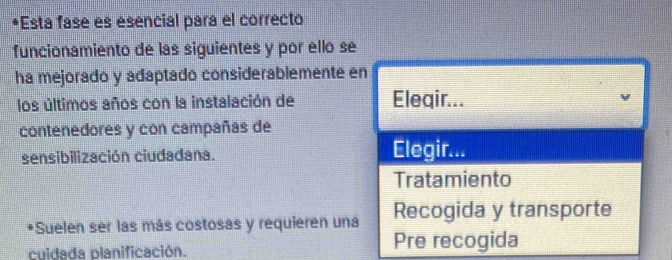 Esta fasé es esencial para el correcto 
funcionamiento de las siguientes y por ello se 
ha mejorado y adaptado considerablemente en 
los últimos años con la instalación de Eleqir... 
contenedores y con campañas de 
sensibilización ciudadana. 
Elegir... 
Tratamiento 
*Suelen ser las más costosas y requieren una Recogida y transporte 
cuidada planificación. Pre recogida