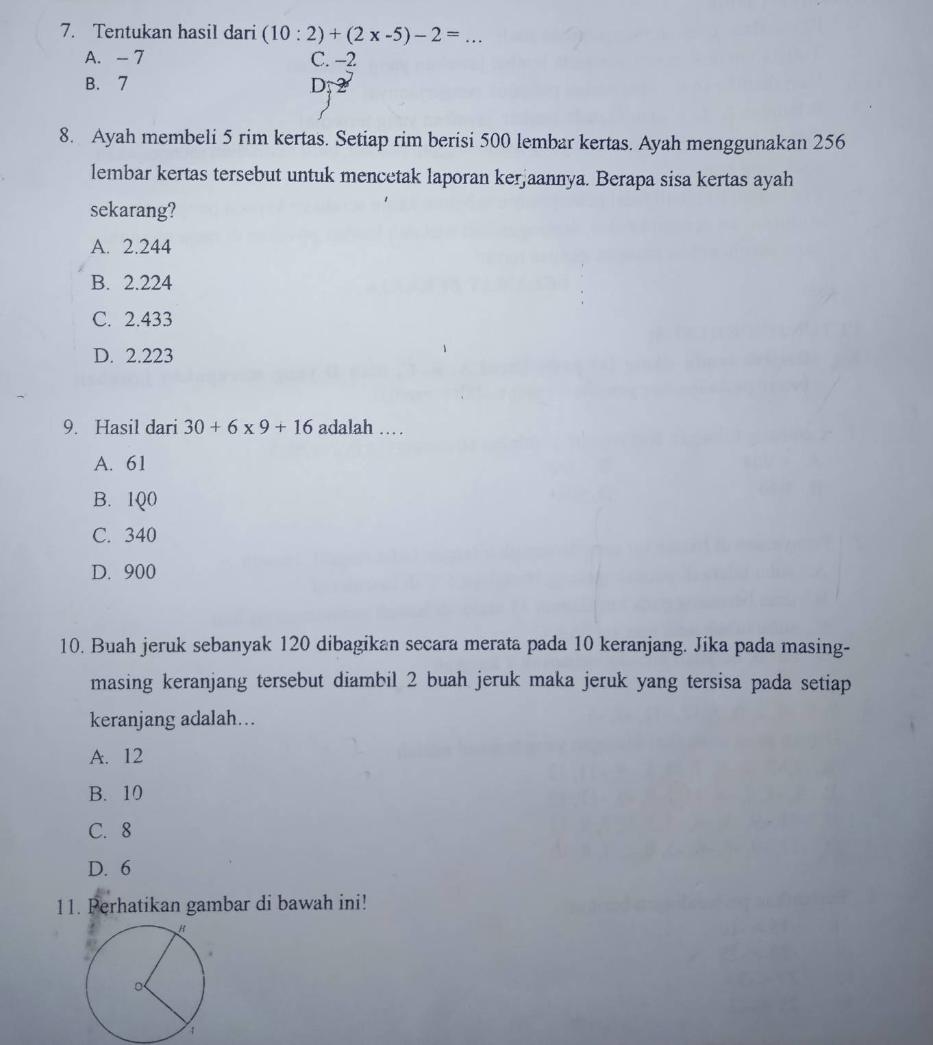 Tentukan hasil dari (10:2)+(2* -5)-2= _
A. -7 C. −-2
B. 7 D
8. Ayah membeli 5 rim kertas. Setiap rim berisi 500 lembar kertas. Ayah menggunakan 256
lembar kertas tersebut untuk mencetak laporan kerjaannya. Berapa sisa kertas ayah
sekarang?
A. 2.244
B. 2.224
C. 2.433
D. 2.223
9. Hasil dari 30+6* 9+16 adalah …
A. 61
B. 1Q0
C. 340
D. 900
10. Buah jeruk sebanyak 120 dibagikan secara merata pada 10 keranjang. Jika pada masing-
masing keranjang tersebut diambil 2 buah jeruk maka jeruk yang tersisa pada setiap
keranjang adalah...
A. 12
B. 10
C. 8
D. 6
11. Perhatikan gambar di bawah ini!