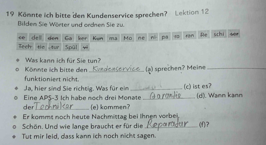 Könnte ich bitte den Kundenservice sprechen? Lektion 12 
Bilden Sie Wörter und ordnen Sie zu. 
ce dell den Ga ker Kun ma Mo ne ni pa ra ran Re schi ser 
Tech tie tur Spül 
v 
Was kann ich für Sie tun? 
Könnte ich bitte den _(a) sprechen? Meine_ 
funktioniert nicht. 
Ja, hier sind Sie richtig. Was für ein _(c) ist es? 
Eine APS- 3 Ich habe noch drei Monate _(d). Wann kann 
der _(e) kommen? 
Er kommt noch heute Nachmittag bei Ihnen vorbei. 
Schön. Und wie lange braucht er für die _(f)? 
Tut mir leid, dass kann ich noch nicht sagen.