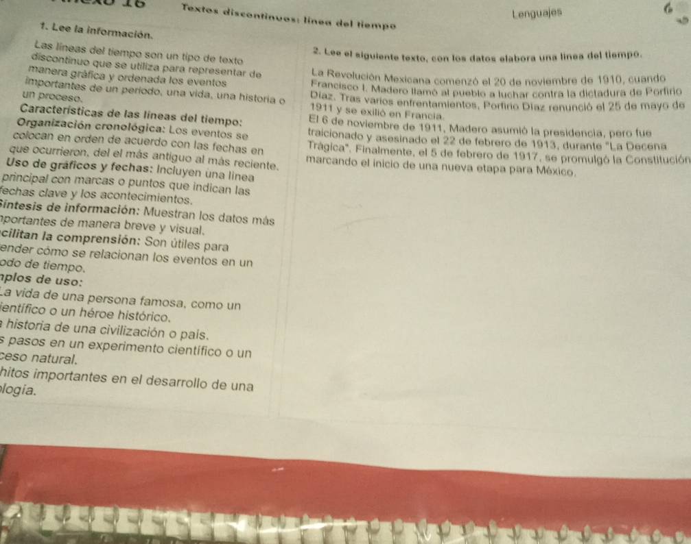 Lenguajes
Textos discontinuos: línea del tiempo
1. Lee la información.
Las líneas del tiempo son un tipo de texto
2. Lee el siguiente texto, con los datos elabora una línea del tiempo.
discontinuo que se utiliza para representar de La Revolución Mexicana comenzó el 20 de noviembre de 1910, cuando
manera gráfica y ordenada los eventos
Francisco I. Madero llamó al pueblo a luchar contra la dictadura de Porfirio
importantes de un período, una vida, una historía o 1911 y se exilió en Francia.
un proceso. Díaz. Tras varios enfrentamientos, Porfirio Díaz renunció el 25 de mayo de
Características de las líneas del tiempo: El 6 de noviembre de 1911, Madero asumió la presidencia, pero fue
Organización cronológica: Los eventos se traicionado y asesinado el 22 de febrero de 1913, durante "La Decéna
colocan en orden de acuerdo con las fechas en Trágica". Finalmente, el 5 de febrero de 1917, se promulgó la Constitución
que ocurrieron, del el más antiguo al más reciente. marcando el inicio de una nueva etapa para México.
Uso de gráficos y fechas: Incluyen una linea
principal con marcas o puntos que indican las
fechas clave y los acontecimientos.
Sintesis de información: Muestran los datos más
portantes de manera breve y visual.
cilitan la comprensión: Son útiles para
ender cómo se relacionan los eventos en un
ódo de tiempo.
íplos de uso:
La vida de una persona famosa, como un
entífico o un héroe histórico.
a historia de una civilización o país.
s pasos en un experimento científico o un
ceso natural.
hitos importantes en el desarrollo de una
logia.