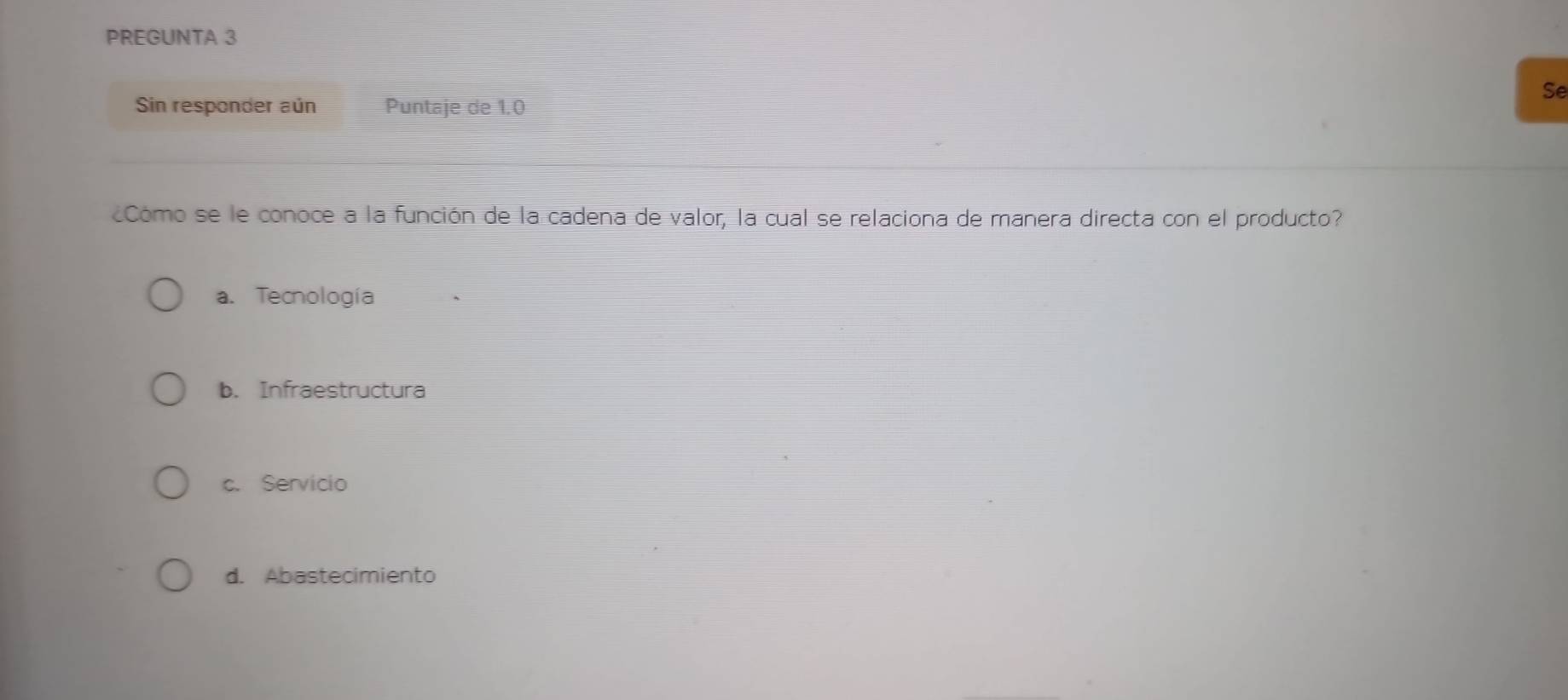 PREGUNTA 3
Se
Sin responder aún Puntaje de 1.0
Cómo se le conoce a la función de la cadena de valor, la cual se relaciona de manera directa con el producto?
a. Tecnología
b. Infraestructura
c. Servicio
d. Abastecimiento