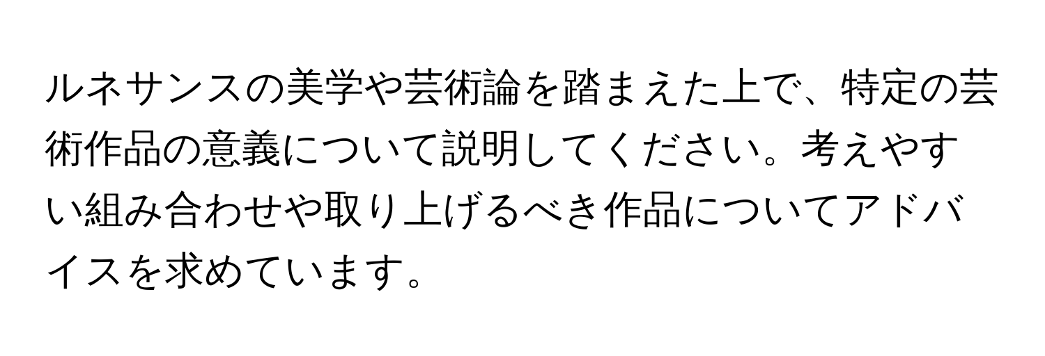 ルネサンスの美学や芸術論を踏まえた上で、特定の芸術作品の意義について説明してください。考えやすい組み合わせや取り上げるべき作品についてアドバイスを求めています。