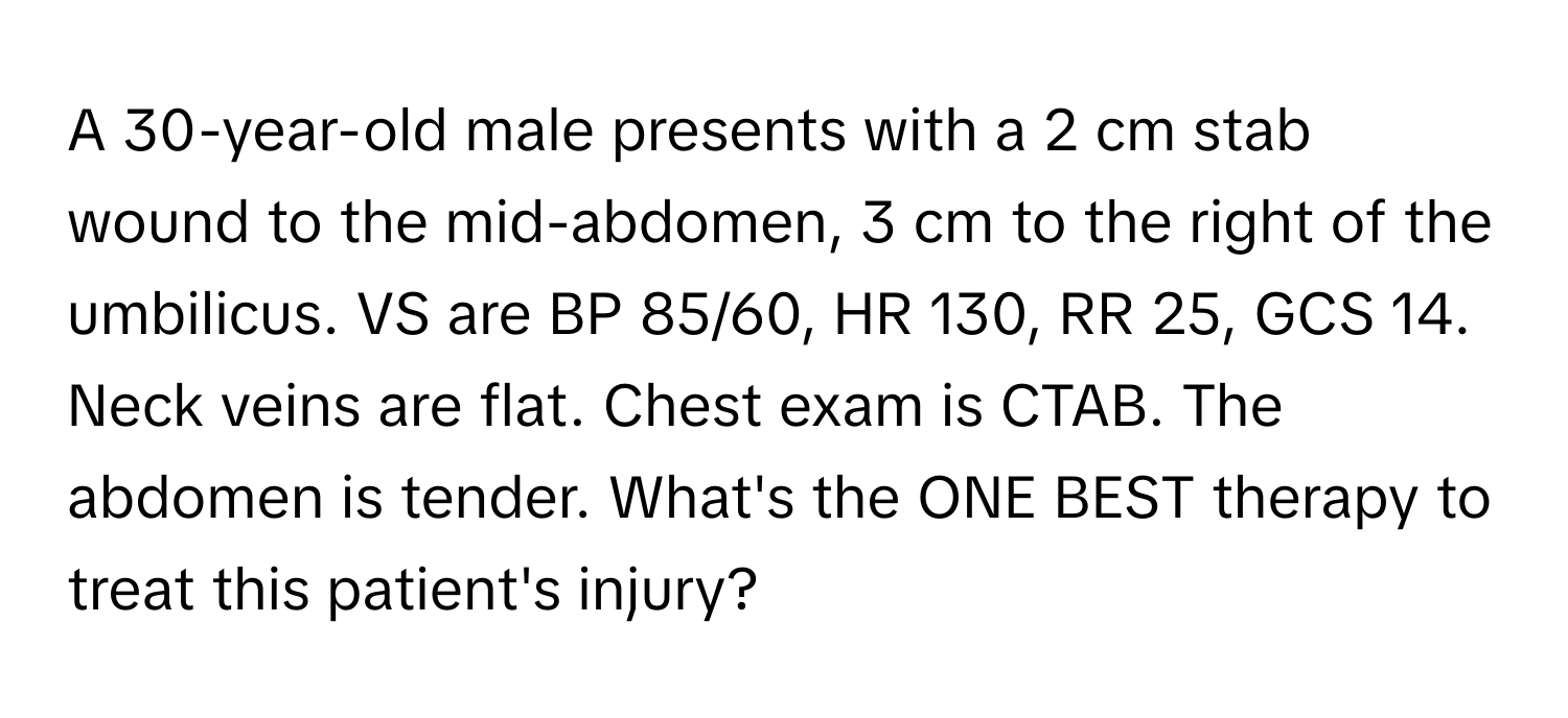 A 30-year-old male presents with a 2 cm stab wound to the mid-abdomen, 3 cm to the right of the umbilicus. VS are BP 85/60, HR 130, RR 25, GCS 14. Neck veins are flat. Chest exam is CTAB. The abdomen is tender. What's the ONE BEST therapy to treat this patient's injury?