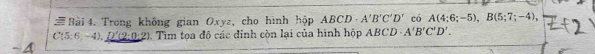 # Bài 4. Trong không gian Oxyz, cho hình hộp ABCD A'B'C'D' có A(4;6;-5), B(5;7;-4),
C(5:6,-4), D'(2:0:2) 0. Tìm tọa độ các đinh còn lại của hình hộp ABCL A'B'C'D'.
-4