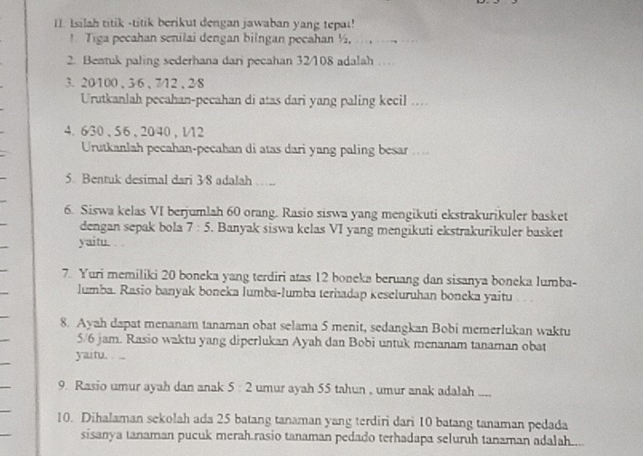 Isilah titik -titik berikut dengan jawaban yang tepat! 
! Tiga pecahan senilai dengan bilngan pecahan ½, , , 
2. Beatuk paling sederhana dari pecahan 32/108 adalah … 
3. 20/100 , 3/6, 7/12 , 2/8
Urutkanlah pecahan-pecahan di atas dari yang paling kecil .... 
4. 630 , 56 , 2040 , l/12
Urutkanlah pecahan-pecahan di atas dari yang paling besar ….. 
5. Bentuk desimal dari 3/8 adalah ... 
6. Siswa kelas VI berjumlah 60 orang. Rasio siswa yang mengikuti ekstrakurikuler basket 
dengan sepak bola 7:5. Banyak siswa kelas VI yang mengikuti ekstrakurikuler basket 
yaitu. 
7. Yuri memiliki 20 boneka yang terdiri atas 12 boneka beruang dan sisanya boneka lumba- 
lumba. Rasio banyak boneka lumba-lumba terhadap keseluruhan boneka yaitu 
8. Ayah dapat menanam tanaman obat selama 5 menit, sedangkan Bobi memerlukan waktu
5/6 jam. Rasio waktu yang diperlukan Ayah dan Bobi untuk menanam tanaman obat 
yaitu. . 
9. Rasio umur ayah dan anak 5:2 umur ayah 55 tahun , umur anak adalah .... 
10. Dihalaman sekolah ada 25 batang tanaman yang terdiri dari 10 batang tanaman pedada 
sisanya tanaman pucuk merah.rasio tanaman pedado terhadapa seluruh tanaman adalah....