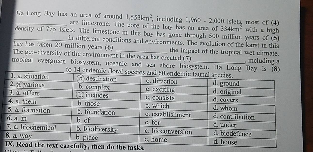 Ha Long Bay has an area of around 1,553km^2 , including 1,960-2,000 islets, most of (4) 
are limestone. The core of the bay has an area of 334km^2 with a high 
_density of 775 islets. The limestone in this bay has gone through 500 million years of (5) 
in different conditions and environments. The evolution of the karst in this 
bay has taken 20 million years (6) _the impact of the tropical wet climate. 
The geo-diversity of the environment in the area has created (7) , including a 
_tropical evergreen biosystem, oceanic and sea shore biosystem. Ha Long Ba 
tasks.