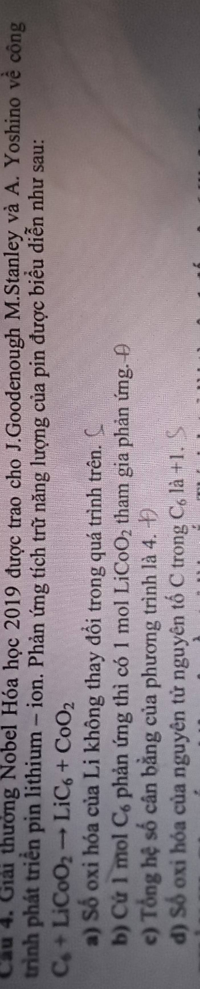 Giải thưởng Nobel Hóa học 2019 được trao cho J.Goodenough M.Stanley và A. Yoshino về công 
trình phát triển pin lithium - ion. Phản ứng tích trữ năng lượng của pin được biểu diễn như sau:
C_6+LiCoO_2to LiC_6+CoO_2
a) Số oxi hóa của Li không thay đổi trong quá trình trên. 
b) Cứ 1 mol C_6 phản ứng thì có 1 mol LiCoO_2 tham gia phản ứng. θ
c) Tổng hệ số cân bằng của phương trình là 4. Đ 
d) Số oxi hóa của nguyên tử nguyên tố C trong C_6la+1.