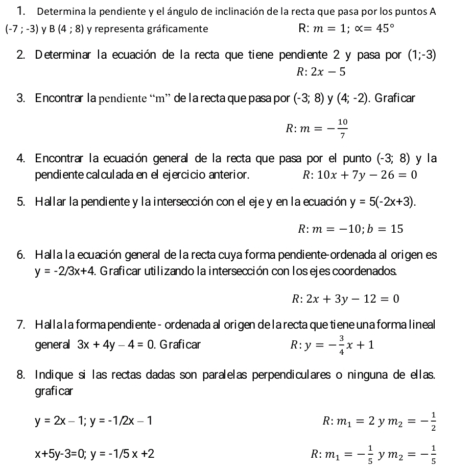 Determina la pendiente y el ángulo de inclinación de la recta que pasa por los puntos A
(-7;-3) B(4;8) y representa gráficamente R: m=1;alpha =45°
2. Determinar la ecuación de la recta que tiene pendiente 2 y pasa por (1;-3)
R: 2x-5
3. Encontrar la pendiente “m” de la recta que pasa por (-3;8) y (4;-2). Graficar
R: m=- 10/7 
4. Encontrar la ecuación general de la recta que pasa por el punto (-3;8) y la
pendiente calculada en el ejercicio anterior. R: 10x+7y-26=0
5. Hallar la pendiente y la intersección con el eje y en la ecuación y=5(-2x+3).
R: m=-10;b=15
6. Halla la ecuación general de la recta cuya forma pendiente-ordenada al origen es
y=-2/3x+4. Graficar utilizando la intersección con los ejes coordenados.
R: 2x+3y-12=0
7. Hallala forma pendiente- ordenada al origen de la recta que tiene una forma lineal
general 3x+4y-4=0. G raficar
R:y=- 3/4 x+1
8. Indique si las rectas dadas son paralelas perpendiculares o ninguna de ellas.
graficar
y=2x-1;y=-1/2x-1
R:m_1=2 y m_2=- 1/2 
x+5y-3=0;y=-1/5x+2
R: m_1=- 1/5  ν m_2=- 1/5 