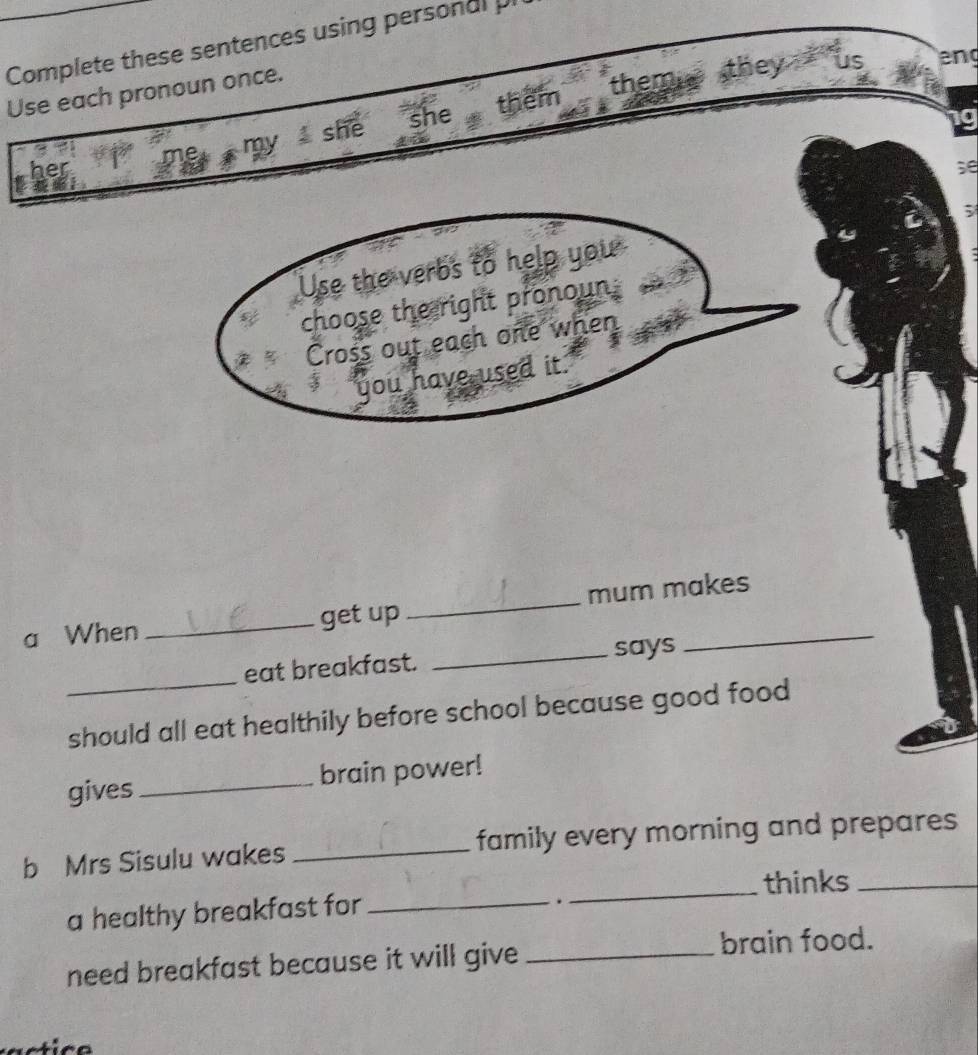 Complete these sentences using personal pi 
Use each pronoun once. 
my she she them them they us eng 
her 
se 
Use the verbs to help you ; 
choose the right pronoun: 
Cross out each one when 
3 you have used it. 
a When _get up _mum makes 
_ 
eat breakfast. _says 
should all eat healthily before school because good food 
gives _brain power! 
b Mrs Sisulu wakes _family every morning and prepares 
_thinks_ 
a healthy breakfast for_ 
. 
need breakfast because it will give_ 
brain food.